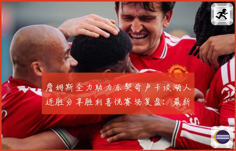 詹姆斯全力助力东契奇卢卡谈湖人连胜分享胜利喜悦赛场复盘：最新赛事动态与深度分析