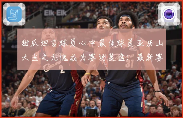 甜瓜坦言球员心中最佳球员亚历山大当之无愧成为赛场复盘：最新赛事动态与深度分析