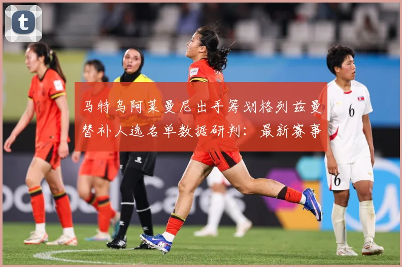马特乌阿莱曼尼出手筹划格列兹曼替补人选名单数据研判：最新赛事动态与深度分析