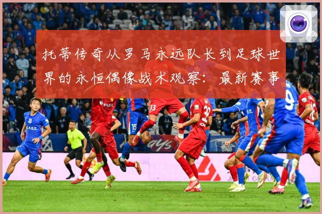 托蒂传奇从罗马永远队长到足球世界的永恒偶像战术观察：最新赛事动态与深度分析