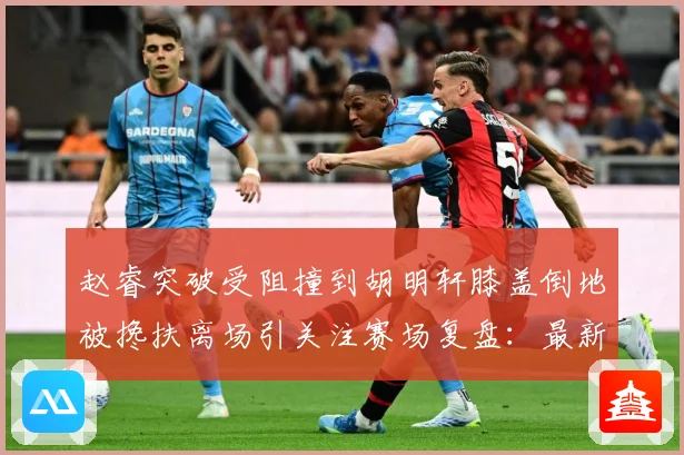 赵睿突破受阻撞到胡明轩膝盖倒地被搀扶离场引关注赛场复盘：最新赛事动态与深度分析