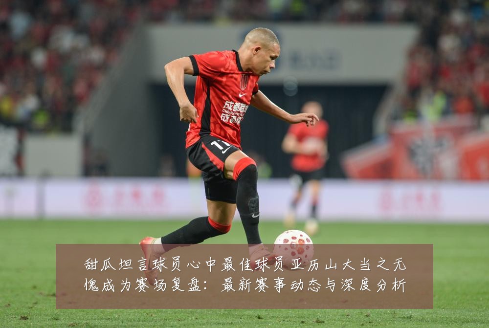 甜瓜坦言球员心中最佳球员亚历山大当之无愧成为赛场复盘：最新赛事动态与深度分析