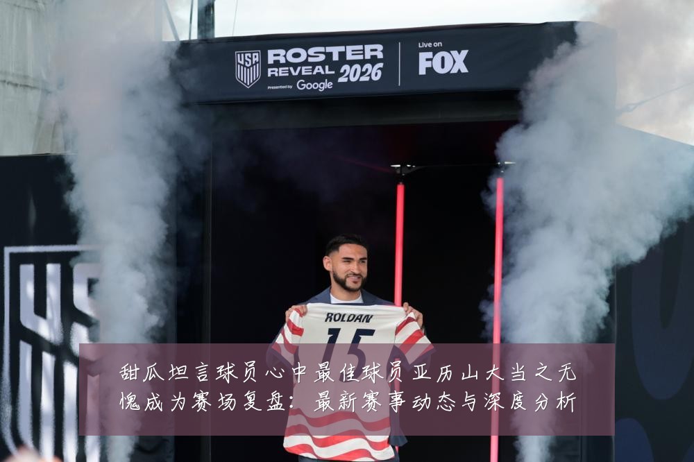 甜瓜坦言球员心中最佳球员亚历山大当之无愧成为赛场复盘：最新赛事动态与深度分析