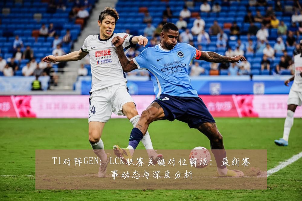 T1对阵GEN:LCK联赛关键对位解读:最新赛事动态与深度分析