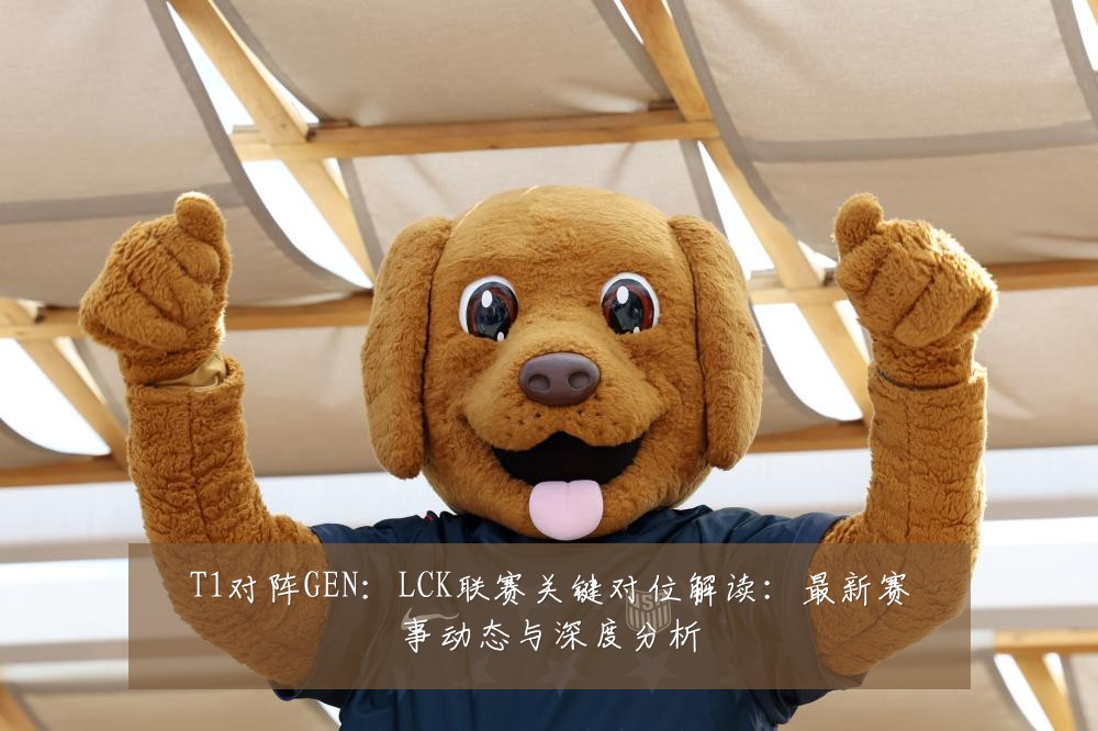 T1对阵GEN:LCK联赛关键对位解读:最新赛事动态与深度分析
